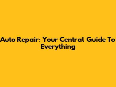 Auto Repair: Your Central Guide To Everything