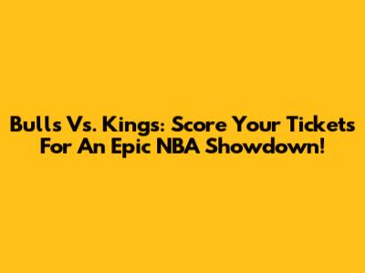 Bulls Vs. Kings: Score Your Tickets For An Epic NBA Showdown!