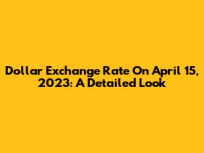 Dollar Exchange Rate On April 15, 2023: A Detailed Look