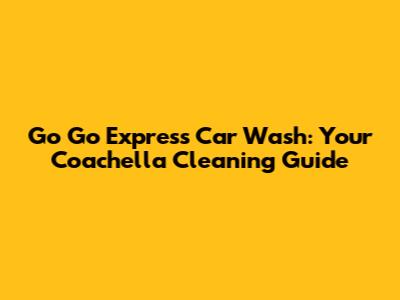 Go Go Express Car Wash: Your Coachella Cleaning Guide