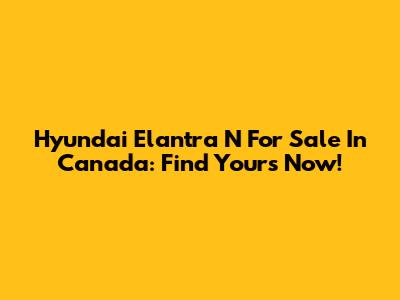 Hyundai Elantra N For Sale In Canada: Find Yours Now!