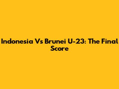 Indonesia Vs Brunei U-23: The Final Score