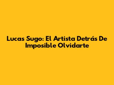 Lucas Sugo: El Artista Detrás De 'Imposible Olvidarte'