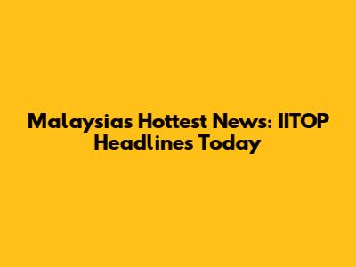 Malaysia's Hottest News: IITOP Headlines Today