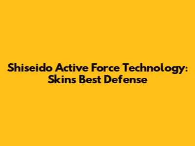 Shiseido Active Force Technology: Skin's Best Defense