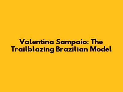 Valentina Sampaio: The Trailblazing Brazilian Model